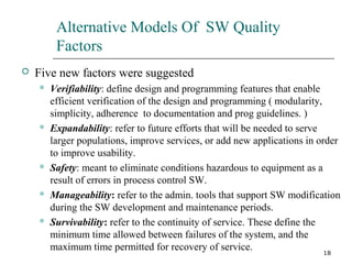 18
Alternative Models Of SW Quality
Factors
 Five new factors were suggested
 Verifiability: define design and programming features that enable
efficient verification of the design and programming ( modularity,
simplicity, adherence to documentation and prog guidelines. )
 Expandability: refer to future efforts that will be needed to serve
larger populations, improve services, or add new applications in order
to improve usability.
 Safety: meant to eliminate conditions hazardous to equipment as a
result of errors in process control SW.
 Manageability: refer to the admin. tools that support SW modification
during the SW development and maintenance periods.
 Survivability: refer to the continuity of service. These define the
minimum time allowed between failures of the system, and the
maximum time permitted for recovery of service.
 