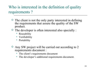 19
Who is interested in the definition of quality
requirements ?
 The client is not the only party interested in defining
the requirements that assure the quality of the SW
product.
 The developer is often interested also specially :
 Reusability
 Verifiability
 Portability
 Any SW project will be carried out according to 2
requirements document :
 The client’s requirements document
 The developer’s additional requirements document.
 