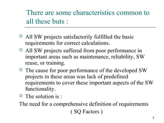3
There are some characteristics common to
all these buts :
 All SW projects satisfactorily fulfilled the basic
requirements for correct calculations.
 All SW projects suffered from poor performance in
important areas such as maintenance, reliability, SW
reuse, or training.
 The cause for poor performance of the developed SW
projects in these areas was lack of predefined
requirements to cover these important aspects of the SW
functionality.
 The solution is :
The need for a comprehensive definition of requirements
( SQ Factors )
 