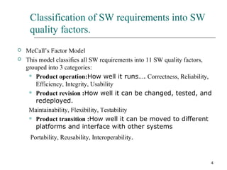4
Classification of SW requirements into SW
quality factors.
 McCall’s Factor Model
 This model classifies all SW requirements into 11 SW quality factors,
grouped into 3 categories:
 Product operation:How well it runs…. Correctness, Reliability,
Efficiency, Integrity, Usability
 Product revision :How well it can be changed, tested, and
redeployed.
Maintainability, Flexibility, Testability
 Product transition :How well it can be moved to different
platforms and interface with other systems
Portability, Reusability, Interoperability.
 