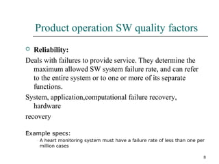 8
Product operation SW quality factors
 Reliability:
Deals with failures to provide service. They determine the
maximum allowed SW system failure rate, and can refer
to the entire system or to one or more of its separate
functions.
System, application,computational failure recovery,
hardware
recovery
Example specs:
– A heart monitoring system must have a failure rate of less than one per
million cases
 