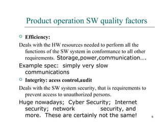 9
Product operation SW quality factors
 Efficiency:
Deals with the HW resources needed to perform all the
functions of the SW system in conformance to all other
requirements. Storage,power,communication….
Example spec: simply very slow
communications
 Integrity: acess control,audit
Deals with the SW system security, that is requirements to
prevent access to unauthorized persons.
Huge nowadays; Cyber Security; Internet
security; network security, and
more. These are certainly not the same!
 
