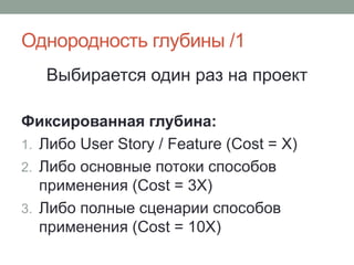 Однородность глубины /1
Выбирается один раз на проект
Фиксированная глубина:
1. Либо User Story / Feature (Cost = X)
2. Либо основные потоки способов
применения (Cost = 3X)
3. Либо полные сценарии способов
применения (Cost = 10X)
 