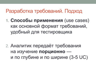 Разработка требований. Подход
1. Способы применения (use cases)
как основной формат требований,
удобный для тестировщика
2. Аналитик передаёт требования
на изучение порционно —
и по глубине и по ширине (3-5 UC)
 