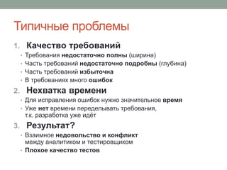 Типичные проблемы
1. Качество требований
• Требования недостаточно полны (ширина)
• Часть требований недостаточно подробны (глубина)
• Часть требований избыточна
• В требованиях много ошибок
2. Нехватка времени
• Для исправления ошибок нужно значительное время
• Уже нет времени переделывать требования,
т.к. разработка уже идёт
3. Результат?
• Взаимное недовольство и конфликт
между аналитиком и тестировщиком
• Плохое качество тестов
 