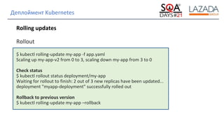 Strictly Confidential
Деплоймент Kubernetes
Rolling updates
Rollout
$ kubectl rolling-update my-app -f app.yaml
Scaling up my-app-v2 from 0 to 3, scaling down my-app from 3 to 0
Check status
$ kubectl rollout status deployment/my-app
Waiting for rollout to finish: 2 out of 3 new replicas have been updated...
deployment "myapp-deployment" successfully rolled out
Rollback to previous version
$ kubectl rolling-update my-app –rollback
 