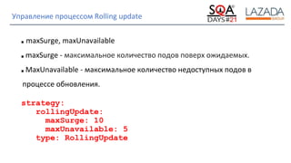 Strictly Confidential
Управление процессом Rolling update
■ maxSurge, maxUnavailable
■ maxSurge - максимальное количество подов поверх ожидаемых.
■ MaxUnavailable - максимальное количество недоступных подов в
процессе обновления.
strategy:
rollingUpdate:
maxSurge: 10
maxUnavailable: 5
type: RollingUpdate
 