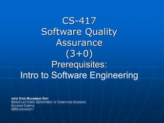 CS-417
Software Quality
Assurance
(3+0)
Prerequisites:
Intro to Software Engineering
HAFIZ SYED MUHAMMAD RAFI
SENIOR LECTURER, DEPARTMENT OF COMPUTING SCIENCES
GULSHAN CAMPUS
IQRA UNIVERSITY
 