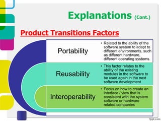 Explanations (Cont.)
Product Transitions Factors
                           • Related to the ability of the
                             software system to adapt to
          Portability        different environments, such
                             as different hardware,
                             different operating systems.
                           • This factor relates to the
                             ability of the existing
          Reusability        modules in the software to
                             be used again in the next
                             software development
                           • Focus on how to create an
                             interface / view that is
        Interoperability     consistent with the system
                             software or hardware
                             related companies
 