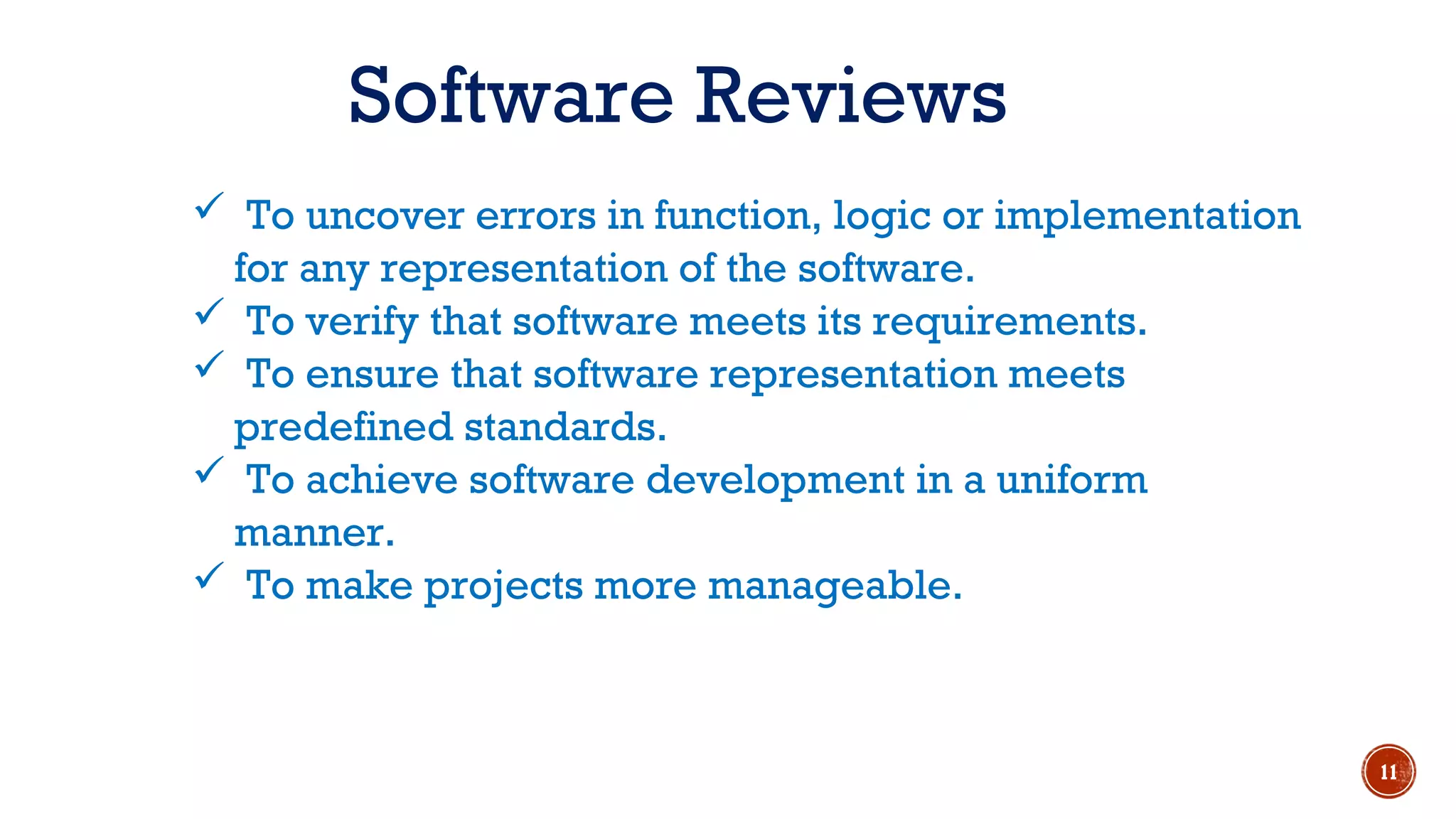  To uncover errors in function, logic or implementation
for any representation of the software.
 To verify that software meets its requirements.
 To ensure that software representation meets
predefined standards.
 To achieve software development in a uniform
manner.
 To make projects more manageable.
Software Reviews
11
 