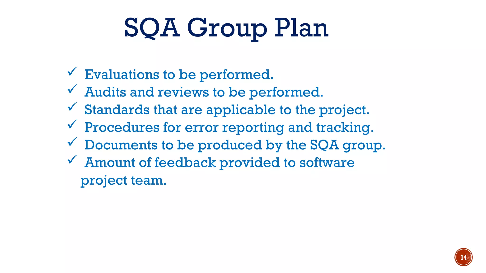 SQA Group Plan
 Evaluations to be performed.
 Audits and reviews to be performed.
 Standards that are applicable to the project.
 Procedures for error reporting and tracking.
 Documents to be produced by the SQA group.
 Amount of feedback provided to software
project team.
14
 