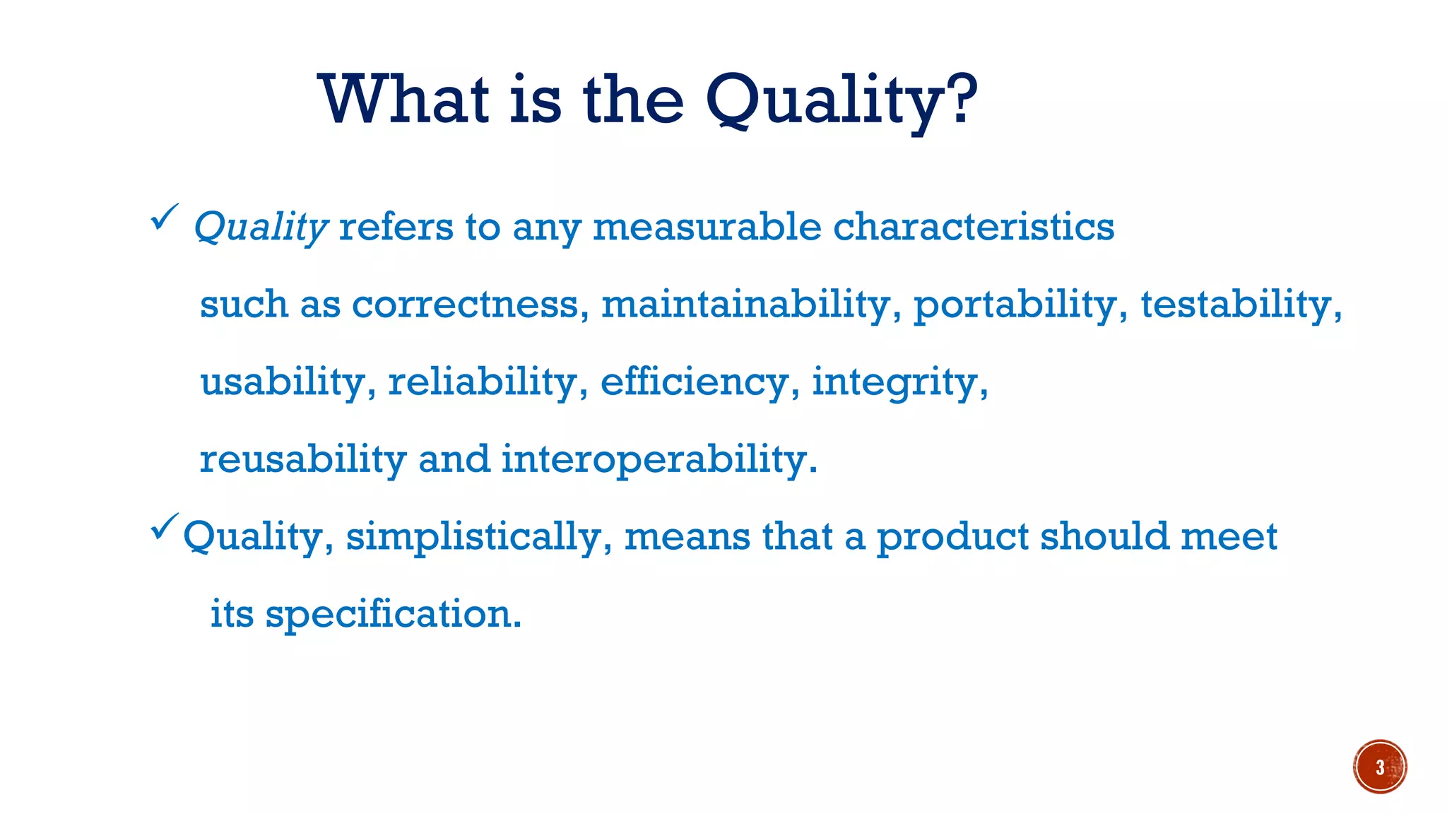  Quality refers to any measurable characteristics
such as correctness, maintainability, portability, testability,
usability, reliability, efficiency, integrity,
reusability and interoperability.
Quality, simplistically, means that a product should meet
its specification.
What is the Quality?
3
 
