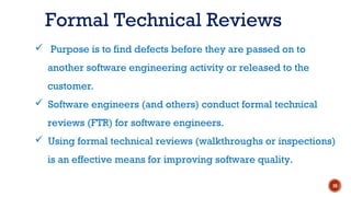  Purpose is to find defects before they are passed on to
another software engineering activity or released to the
customer.
 Software engineers (and others) conduct formal technical
reviews (FTR) for software engineers.
 Using formal technical reviews (walkthroughs or inspections)
is an effective means for improving software quality.
Formal Technical Reviews
10
 