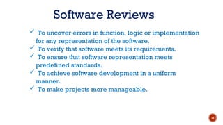  To uncover errors in function, logic or implementation
for any representation of the software.
 To verify that software meets its requirements.
 To ensure that software representation meets
predefined standards.
 To achieve software development in a uniform
manner.
 To make projects more manageable.
Software Reviews
11
 