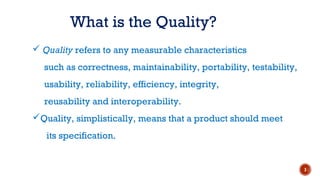  Quality refers to any measurable characteristics
such as correctness, maintainability, portability, testability,
usability, reliability, efficiency, integrity,
reusability and interoperability.
Quality, simplistically, means that a product should meet
its specification.
What is the Quality?
3
 