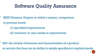 Software Quality Assurance
 IEEE Glossary: Degree to which a system, component,
or process meets
(1) specified requirements
(2) customer or user needs or expectations
 ISO: the totality of features and characteristics of a product
or service that bear on its ability to satisfy specified or implied needs
6
 
