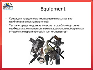 Equipment
•   Среда для нагрузочного тестирования максимально
    приближена к эксплуатационной
•   Тестовая среда не должна содержать ошибок (отсутствие
    необходимых компонентов, нехватка дискового пространства,
    отладочные версии программ или компонентов)
 