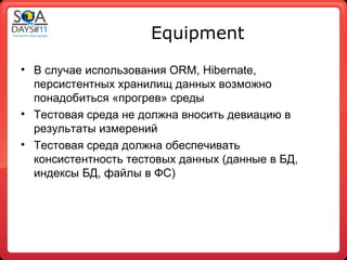 Equipment
• В случае использования ORM, Hibernate,
  персистентных хранилищ данных возможно
  понадобиться «прогрев» среды
• Тестовая среда не должна вносить девиацию в
  результаты измерений
• Тестовая среда должна обеспечивать
  консистентность тестовых данных (данные в БД,
  индексы БД, файлы в ФС)
 
