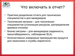Что включать в отчет?
• Практика разделения отчета для технических
  специалистов и для менеджеров
• Технические метрики – для технических
  специалистов (утилизация ресурсов, распределение
  времени отклика)
• Бизнес метрики – для менеджеров (надежность,
  масштабируемость, соблюдение SLA)
• Количественно измеримые преимущества продукта
  для заказчиков и службы маркетинга
 