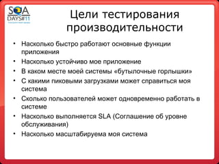 Цели тестирования
               производительности
• Насколько быстро работают основные функции
  приложения
• Насколько устойчиво мое приложение
• В каком месте моей системы «бутылочные горлышки»
• С какими пиковыми загрузками может справиться моя
  система
• Сколько пользователей может одновременно работать в
  системе
• Насколько выполняется SLA (Соглашение об уровне
  обслуживания)
• Насколько масштабируема моя система
 