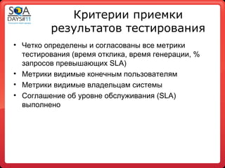 Критерии приемки
         результатов тестирования
• Четко определены и согласованы все метрики
  тестирования (время отклика, время генерации, %
  запросов превышающих SLA)
• Метрики видимые конечным пользователям
• Метрики видимые владельцам системы
• Соглашение об уровне обслуживания (SLA)
  выполнено
 