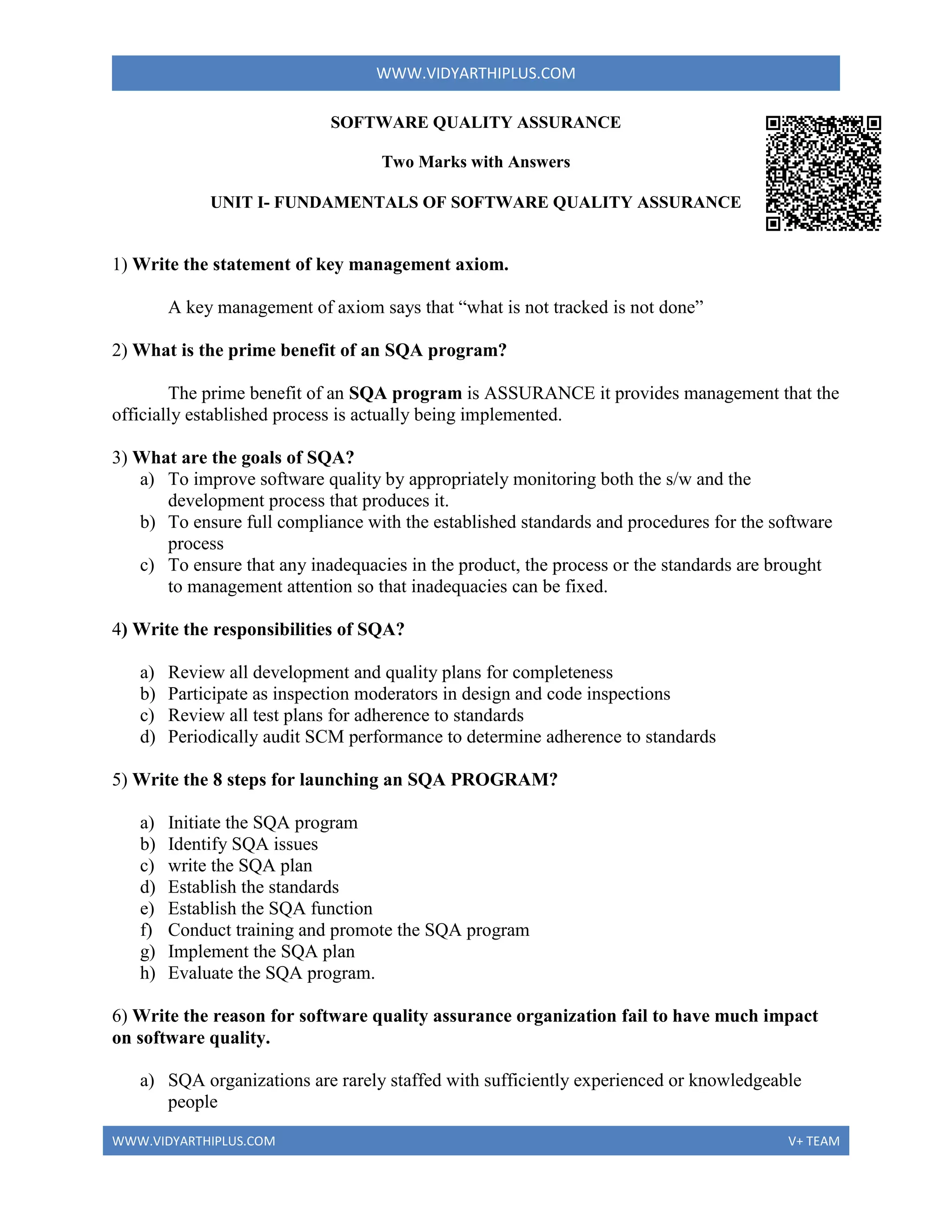 WWW.VIDYARTHIPLUS.COM
WWW.VIDYARTHIPLUS.COM V+ TEAM
SOFTWARE QUALITY ASSURANCE
Two Marks with Answers
UNIT I- FUNDAMENTALS OF SOFTWARE QUALITY ASSURANCE
1) Write the statement of key management axiom.
A key management of axiom says that “what is not tracked is not done”
2) What is the prime benefit of an SQA program?
The prime benefit of an SQA program is ASSURANCE it provides management that the
officially established process is actually being implemented.
3) What are the goals of SQA?
a) To improve software quality by appropriately monitoring both the s/w and the
development process that produces it.
b) To ensure full compliance with the established standards and procedures for the software
process
c) To ensure that any inadequacies in the product, the process or the standards are brought
to management attention so that inadequacies can be fixed.
4) Write the responsibilities of SQA?
a) Review all development and quality plans for completeness
b) Participate as inspection moderators in design and code inspections
c) Review all test plans for adherence to standards
d) Periodically audit SCM performance to determine adherence to standards
5) Write the 8 steps for launching an SQA PROGRAM?
a) Initiate the SQA program
b) Identify SQA issues
c) write the SQA plan
d) Establish the standards
e) Establish the SQA function
f) Conduct training and promote the SQA program
g) Implement the SQA plan
h) Evaluate the SQA program.
6) Write the reason for software quality assurance organization fail to have much impact
on software quality.
a) SQA organizations are rarely staffed with sufficiently experienced or knowledgeable
people
 