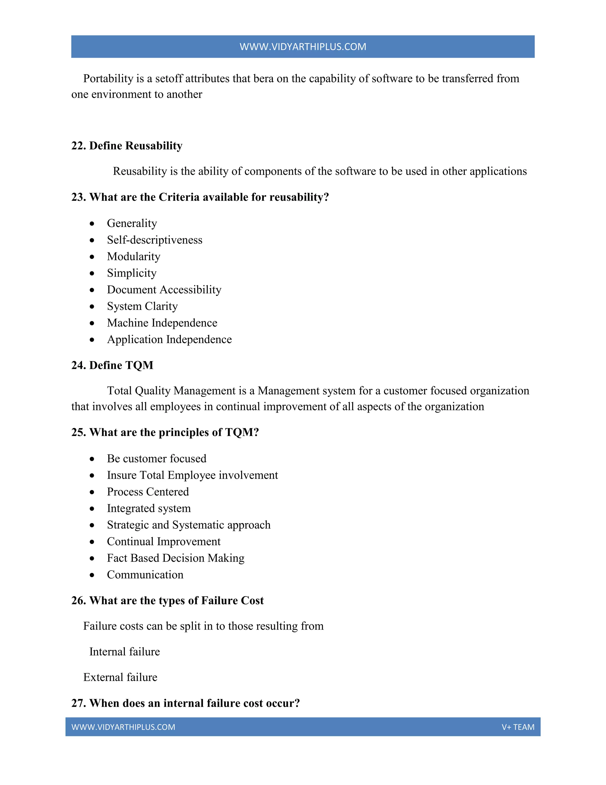 WWW.VIDYARTHIPLUS.COM
WWW.VIDYARTHIPLUS.COM V+ TEAM
Portability is a setoff attributes that bera on the capability of software to be transferred from
one environment to another
22. Define Reusability
Reusability is the ability of components of the software to be used in other applications
23. What are the Criteria available for reusability?
 Generality
 Self-descriptiveness
 Modularity
 Simplicity
 Document Accessibility
 System Clarity
 Machine Independence
 Application Independence
24. Define TQM
Total Quality Management is a Management system for a customer focused organization
that involves all employees in continual improvement of all aspects of the organization
25. What are the principles of TQM?
 Be customer focused
 Insure Total Employee involvement
 Process Centered
 Integrated system
 Strategic and Systematic approach
 Continual Improvement
 Fact Based Decision Making
 Communication
26. What are the types of Failure Cost
Failure costs can be split in to those resulting from
Internal failure
External failure
27. When does an internal failure cost occur?
 