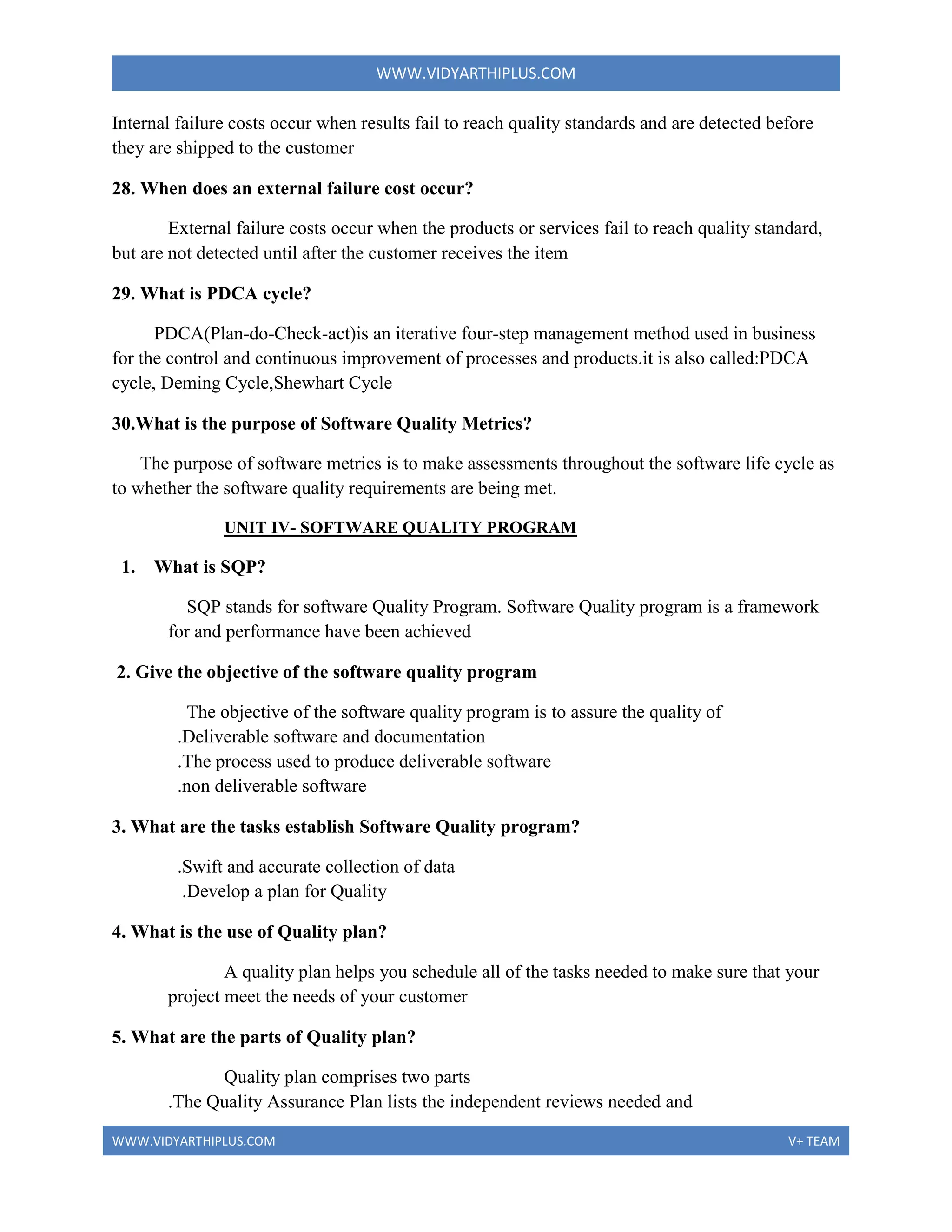 WWW.VIDYARTHIPLUS.COM
WWW.VIDYARTHIPLUS.COM V+ TEAM
Internal failure costs occur when results fail to reach quality standards and are detected before
they are shipped to the customer
28. When does an external failure cost occur?
External failure costs occur when the products or services fail to reach quality standard,
but are not detected until after the customer receives the item
29. What is PDCA cycle?
PDCA(Plan-do-Check-act)is an iterative four-step management method used in business
for the control and continuous improvement of processes and products.it is also called:PDCA
cycle, Deming Cycle,Shewhart Cycle
30.What is the purpose of Software Quality Metrics?
The purpose of software metrics is to make assessments throughout the software life cycle as
to whether the software quality requirements are being met.
UNIT IV- SOFTWARE QUALITY PROGRAM
1. What is SQP?
SQP stands for software Quality Program. Software Quality program is a framework
for and performance have been achieved
2. Give the objective of the software quality program
The objective of the software quality program is to assure the quality of
.Deliverable software and documentation
.The process used to produce deliverable software
.non deliverable software
3. What are the tasks establish Software Quality program?
.Swift and accurate collection of data
.Develop a plan for Quality
4. What is the use of Quality plan?
A quality plan helps you schedule all of the tasks needed to make sure that your
project meet the needs of your customer
5. What are the parts of Quality plan?
Quality plan comprises two parts
.The Quality Assurance Plan lists the independent reviews needed and
 