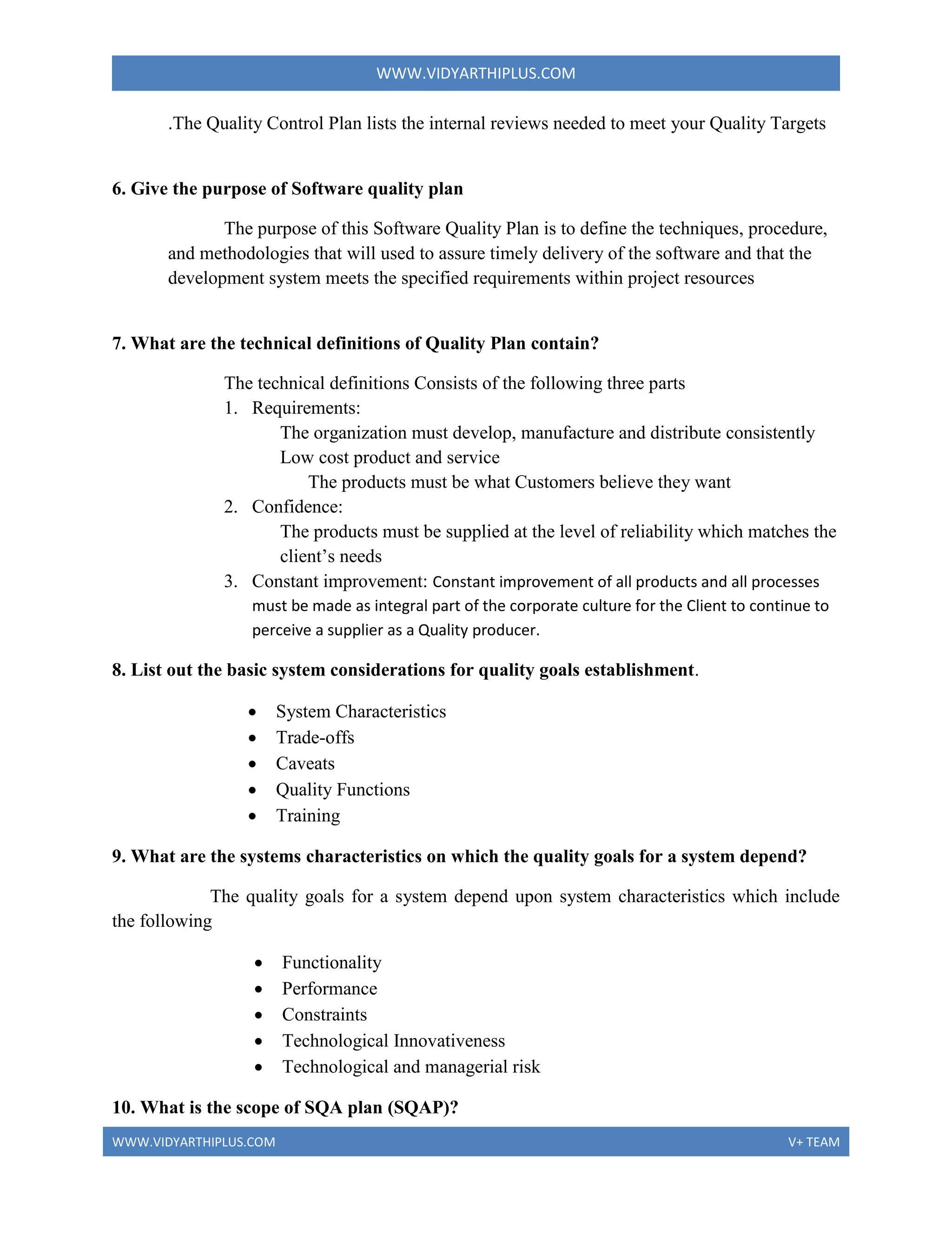 WWW.VIDYARTHIPLUS.COM
WWW.VIDYARTHIPLUS.COM V+ TEAM
.The Quality Control Plan lists the internal reviews needed to meet your Quality Targets
6. Give the purpose of Software quality plan
The purpose of this Software Quality Plan is to define the techniques, procedure,
and methodologies that will used to assure timely delivery of the software and that the
development system meets the specified requirements within project resources
7. What are the technical definitions of Quality Plan contain?
The technical definitions Consists of the following three parts
1. Requirements:
The organization must develop, manufacture and distribute consistently
Low cost product and service
The products must be what Customers believe they want
2. Confidence:
The products must be supplied at the level of reliability which matches the
client’s needs
3. Constant improvement: Constant improvement of all products and all processes
must be made as integral part of the corporate culture for the Client to continue to
perceive a supplier as a Quality producer.
8. List out the basic system considerations for quality goals establishment.
 System Characteristics
 Trade-offs
 Caveats
 Quality Functions
 Training
9. What are the systems characteristics on which the quality goals for a system depend?
The quality goals for a system depend upon system characteristics which include
the following
 Functionality
 Performance
 Constraints
 Technological Innovativeness
 Technological and managerial risk
10. What is the scope of SQA plan (SQAP)?
 