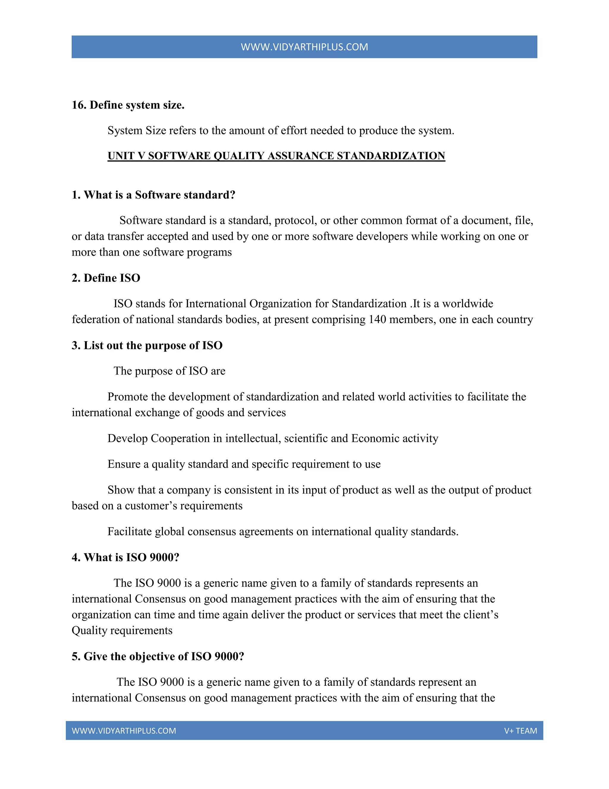 WWW.VIDYARTHIPLUS.COM
WWW.VIDYARTHIPLUS.COM V+ TEAM
16. Define system size.
System Size refers to the amount of effort needed to produce the system.
UNIT V SOFTWARE QUALITY ASSURANCE STANDARDIZATION
1. What is a Software standard?
Software standard is a standard, protocol, or other common format of a document, file,
or data transfer accepted and used by one or more software developers while working on one or
more than one software programs
2. Define ISO
ISO stands for International Organization for Standardization .It is a worldwide
federation of national standards bodies, at present comprising 140 members, one in each country
3. List out the purpose of ISO
The purpose of ISO are
Promote the development of standardization and related world activities to facilitate the
international exchange of goods and services
Develop Cooperation in intellectual, scientific and Economic activity
Ensure a quality standard and specific requirement to use
Show that a company is consistent in its input of product as well as the output of product
based on a customer’s requirements
Facilitate global consensus agreements on international quality standards.
4. What is ISO 9000?
The ISO 9000 is a generic name given to a family of standards represents an
international Consensus on good management practices with the aim of ensuring that the
organization can time and time again deliver the product or services that meet the client’s
Quality requirements
5. Give the objective of ISO 9000?
The ISO 9000 is a generic name given to a family of standards represent an
international Consensus on good management practices with the aim of ensuring that the
 