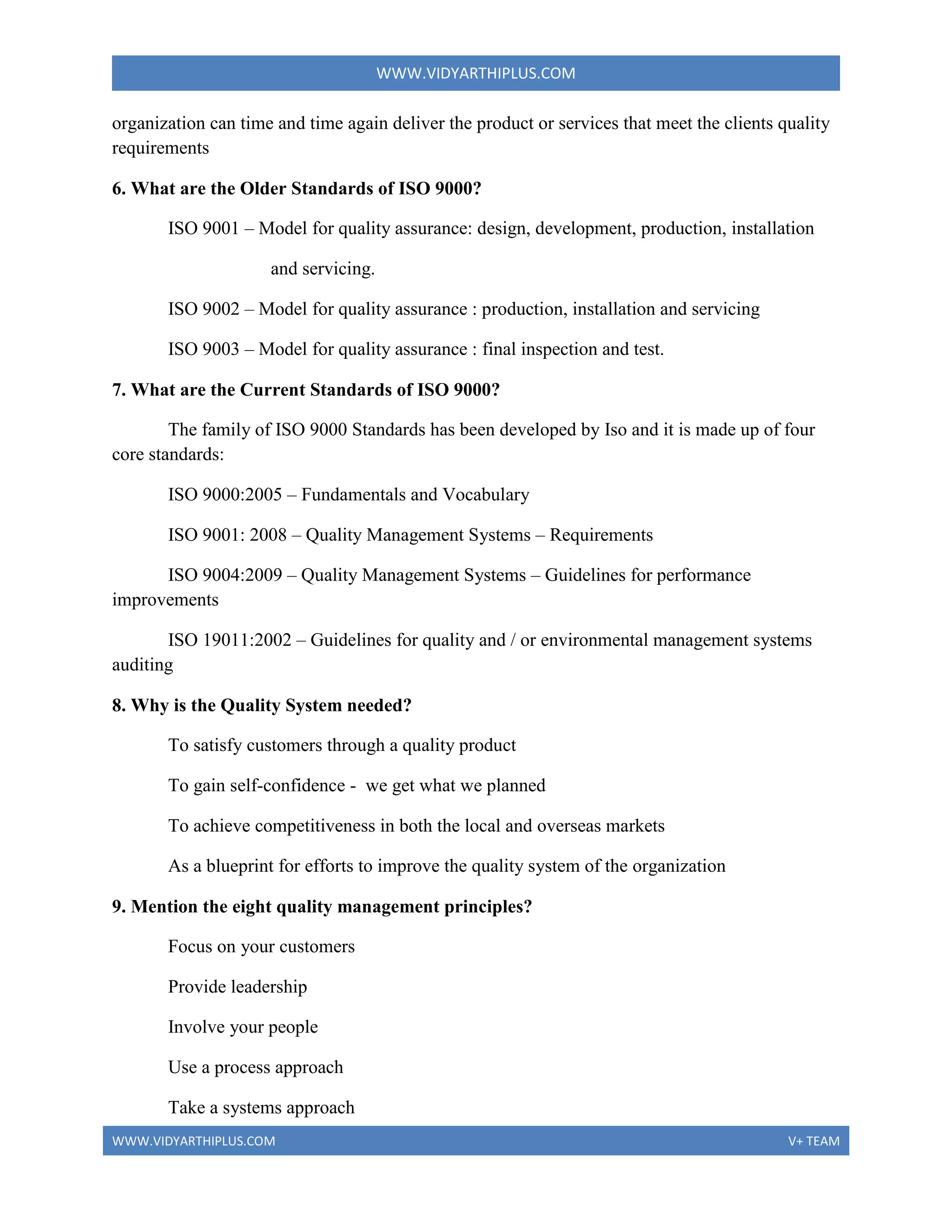 WWW.VIDYARTHIPLUS.COM
WWW.VIDYARTHIPLUS.COM V+ TEAM
organization can time and time again deliver the product or services that meet the clients quality
requirements
6. What are the Older Standards of ISO 9000?
ISO 9001 – Model for quality assurance: design, development, production, installation
and servicing.
ISO 9002 – Model for quality assurance : production, installation and servicing
ISO 9003 – Model for quality assurance : final inspection and test.
7. What are the Current Standards of ISO 9000?
The family of ISO 9000 Standards has been developed by Iso and it is made up of four
core standards:
ISO 9000:2005 – Fundamentals and Vocabulary
ISO 9001: 2008 – Quality Management Systems – Requirements
ISO 9004:2009 – Quality Management Systems – Guidelines for performance
improvements
ISO 19011:2002 – Guidelines for quality and / or environmental management systems
auditing
8. Why is the Quality System needed?
To satisfy customers through a quality product
To gain self-confidence - we get what we planned
To achieve competitiveness in both the local and overseas markets
As a blueprint for efforts to improve the quality system of the organization
9. Mention the eight quality management principles?
Focus on your customers
Provide leadership
Involve your people
Use a process approach
Take a systems approach
 