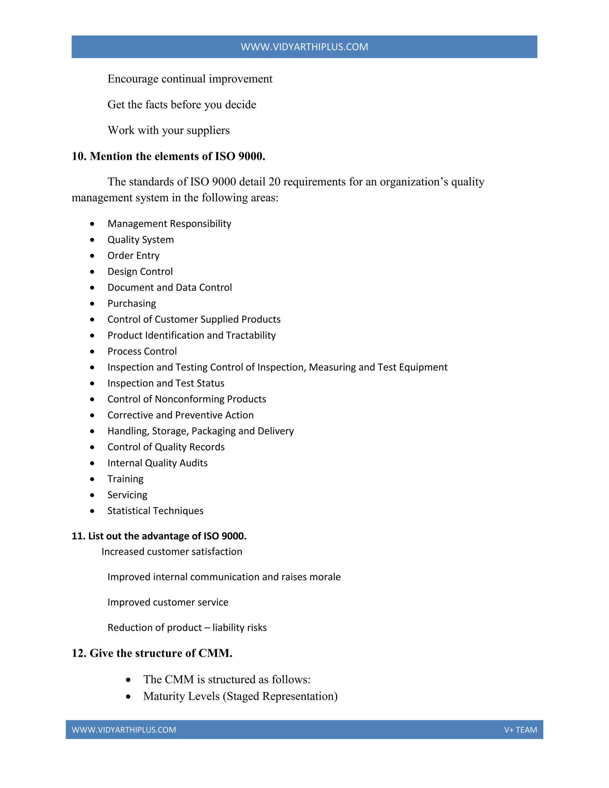 WWW.VIDYARTHIPLUS.COM
WWW.VIDYARTHIPLUS.COM V+ TEAM
Encourage continual improvement
Get the facts before you decide
Work with your suppliers
10. Mention the elements of ISO 9000.
The standards of ISO 9000 detail 20 requirements for an organization’s quality
management system in the following areas:
 Management Responsibility
 Quality System
 Order Entry
 Design Control
 Document and Data Control
 Purchasing
 Control of Customer Supplied Products
 Product Identification and Tractability
 Process Control
 Inspection and Testing Control of Inspection, Measuring and Test Equipment
 Inspection and Test Status
 Control of Nonconforming Products
 Corrective and Preventive Action
 Handling, Storage, Packaging and Delivery
 Control of Quality Records
 Internal Quality Audits
 Training
 Servicing
 Statistical Techniques
11. List out the advantage of ISO 9000.
Increased customer satisfaction
Improved internal communication and raises morale
Improved customer service
Reduction of product – liability risks
12. Give the structure of CMM.
 The CMM is structured as follows:
 Maturity Levels (Staged Representation)
 