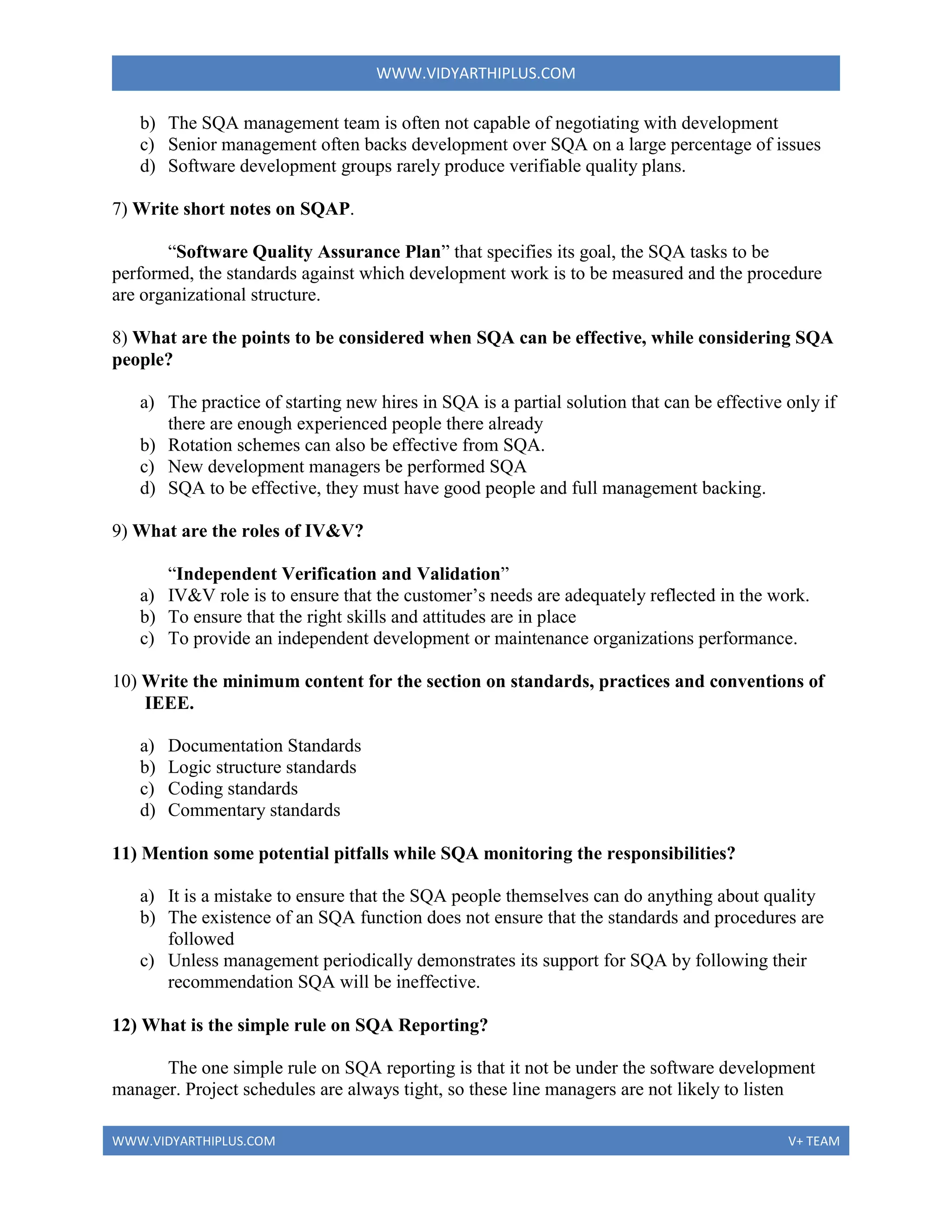 WWW.VIDYARTHIPLUS.COM
WWW.VIDYARTHIPLUS.COM V+ TEAM
b) The SQA management team is often not capable of negotiating with development
c) Senior management often backs development over SQA on a large percentage of issues
d) Software development groups rarely produce verifiable quality plans.
7) Write short notes on SQAP.
“Software Quality Assurance Plan” that specifies its goal, the SQA tasks to be
performed, the standards against which development work is to be measured and the procedure
are organizational structure.
8) What are the points to be considered when SQA can be effective, while considering SQA
people?
a) The practice of starting new hires in SQA is a partial solution that can be effective only if
there are enough experienced people there already
b) Rotation schemes can also be effective from SQA.
c) New development managers be performed SQA
d) SQA to be effective, they must have good people and full management backing.
9) What are the roles of IV&V?
“Independent Verification and Validation”
a) IV&V role is to ensure that the customer’s needs are adequately reflected in the work.
b) To ensure that the right skills and attitudes are in place
c) To provide an independent development or maintenance organizations performance.
10) Write the minimum content for the section on standards, practices and conventions of
IEEE.
a) Documentation Standards
b) Logic structure standards
c) Coding standards
d) Commentary standards
11) Mention some potential pitfalls while SQA monitoring the responsibilities?
a) It is a mistake to ensure that the SQA people themselves can do anything about quality
b) The existence of an SQA function does not ensure that the standards and procedures are
followed
c) Unless management periodically demonstrates its support for SQA by following their
recommendation SQA will be ineffective.
12) What is the simple rule on SQA Reporting?
The one simple rule on SQA reporting is that it not be under the software development
manager. Project schedules are always tight, so these line managers are not likely to listen
 