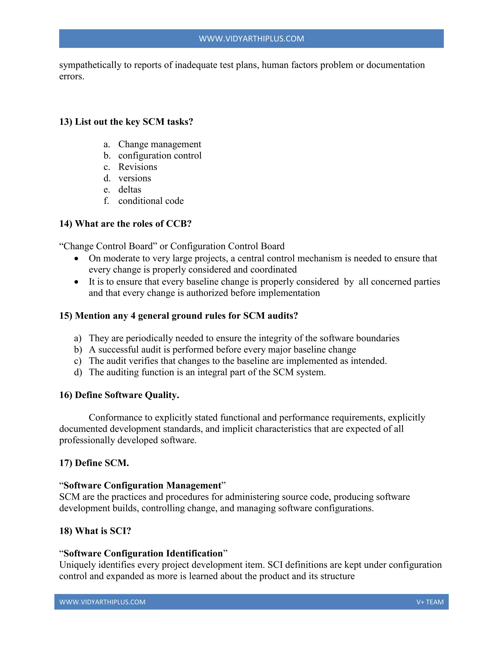 WWW.VIDYARTHIPLUS.COM
WWW.VIDYARTHIPLUS.COM V+ TEAM
sympathetically to reports of inadequate test plans, human factors problem or documentation
errors.
13) List out the key SCM tasks?
a. Change management
b. configuration control
c. Revisions
d. versions
e. deltas
f. conditional code
14) What are the roles of CCB?
“Change Control Board” or Configuration Control Board
 On moderate to very large projects, a central control mechanism is needed to ensure that
every change is properly considered and coordinated
 It is to ensure that every baseline change is properly considered by all concerned parties
and that every change is authorized before implementation
15) Mention any 4 general ground rules for SCM audits?
a) They are periodically needed to ensure the integrity of the software boundaries
b) A successful audit is performed before every major baseline change
c) The audit verifies that changes to the baseline are implemented as intended.
d) The auditing function is an integral part of the SCM system.
16) Define Software Quality.
Conformance to explicitly stated functional and performance requirements, explicitly
documented development standards, and implicit characteristics that are expected of all
professionally developed software.
17) Define SCM.
“Software Configuration Management”
SCM are the practices and procedures for administering source code, producing software
development builds, controlling change, and managing software configurations.
18) What is SCI?
“Software Configuration Identification”
Uniquely identifies every project development item. SCI definitions are kept under configuration
control and expanded as more is learned about the product and its structure
 