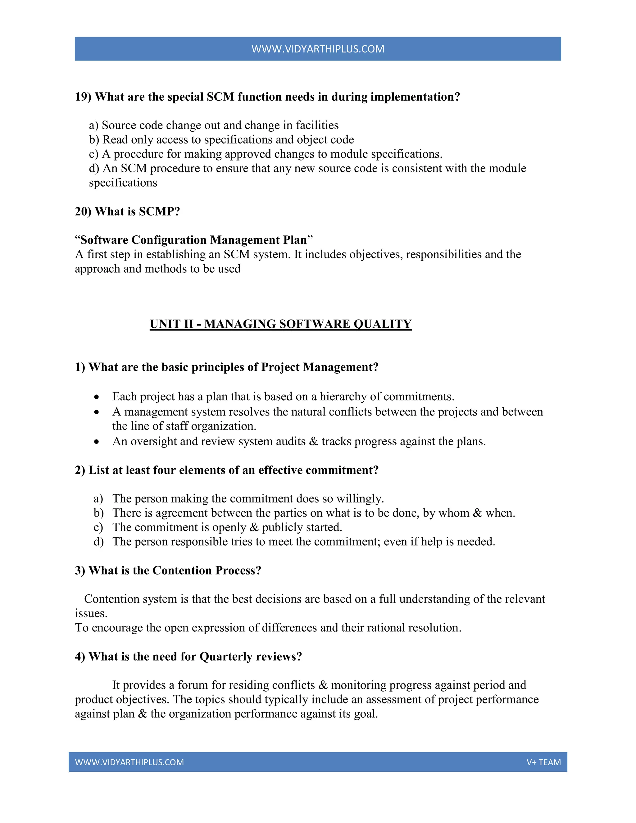 WWW.VIDYARTHIPLUS.COM
WWW.VIDYARTHIPLUS.COM V+ TEAM
19) What are the special SCM function needs in during implementation?
a) Source code change out and change in facilities
b) Read only access to specifications and object code
c) A procedure for making approved changes to module specifications.
d) An SCM procedure to ensure that any new source code is consistent with the module
specifications
20) What is SCMP?
“Software Configuration Management Plan”
A first step in establishing an SCM system. It includes objectives, responsibilities and the
approach and methods to be used
UNIT II - MANAGING SOFTWARE QUALITY
1) What are the basic principles of Project Management?
 Each project has a plan that is based on a hierarchy of commitments.
 A management system resolves the natural conflicts between the projects and between
the line of staff organization.
 An oversight and review system audits & tracks progress against the plans.
2) List at least four elements of an effective commitment?
a) The person making the commitment does so willingly.
b) There is agreement between the parties on what is to be done, by whom & when.
c) The commitment is openly & publicly started.
d) The person responsible tries to meet the commitment; even if help is needed.
3) What is the Contention Process?
Contention system is that the best decisions are based on a full understanding of the relevant
issues.
To encourage the open expression of differences and their rational resolution.
4) What is the need for Quarterly reviews?
It provides a forum for residing conflicts & monitoring progress against period and
product objectives. The topics should typically include an assessment of project performance
against plan & the organization performance against its goal.
 