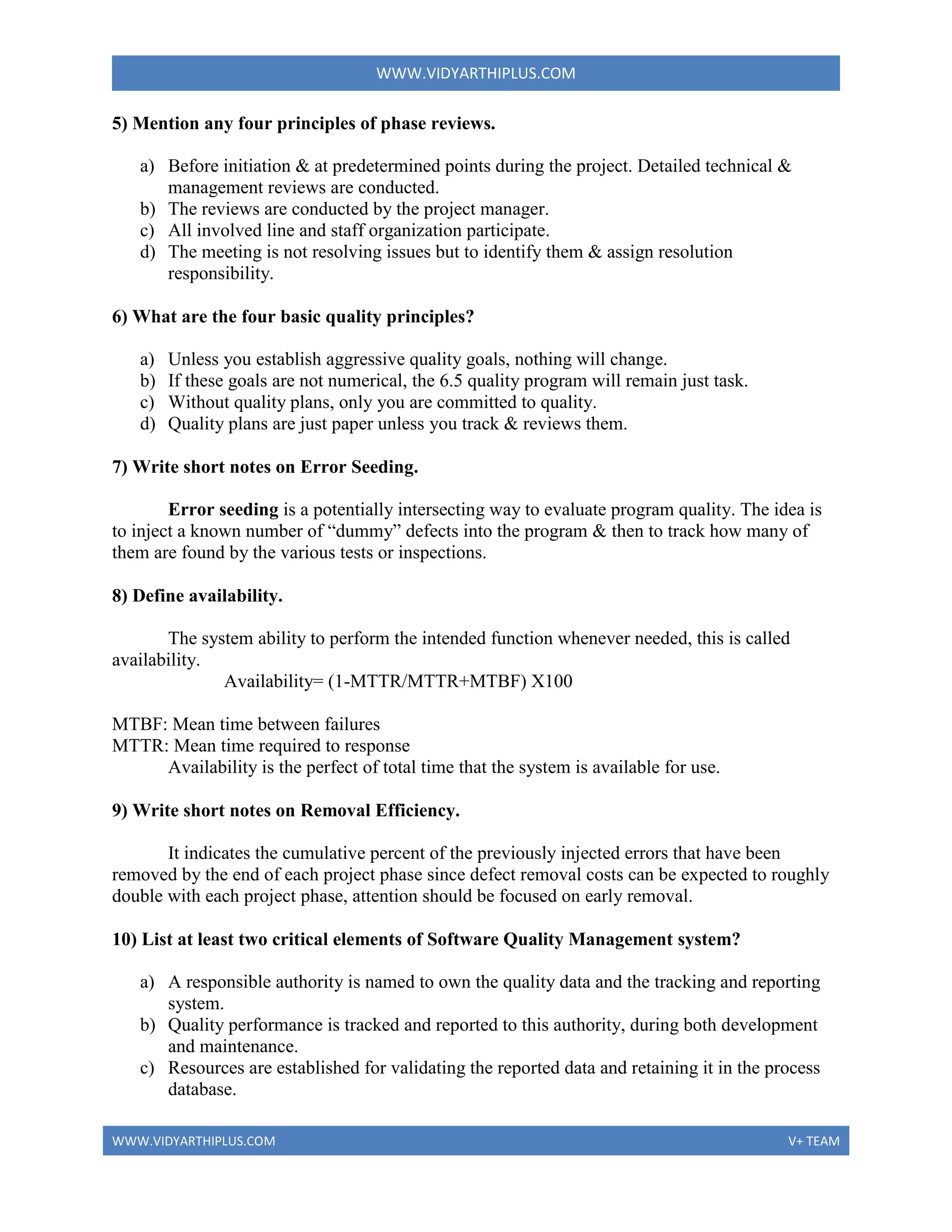 WWW.VIDYARTHIPLUS.COM
WWW.VIDYARTHIPLUS.COM V+ TEAM
5) Mention any four principles of phase reviews.
a) Before initiation & at predetermined points during the project. Detailed technical &
management reviews are conducted.
b) The reviews are conducted by the project manager.
c) All involved line and staff organization participate.
d) The meeting is not resolving issues but to identify them & assign resolution
responsibility.
6) What are the four basic quality principles?
a) Unless you establish aggressive quality goals, nothing will change.
b) If these goals are not numerical, the 6.5 quality program will remain just task.
c) Without quality plans, only you are committed to quality.
d) Quality plans are just paper unless you track & reviews them.
7) Write short notes on Error Seeding.
Error seeding is a potentially intersecting way to evaluate program quality. The idea is
to inject a known number of “dummy” defects into the program & then to track how many of
them are found by the various tests or inspections.
8) Define availability.
The system ability to perform the intended function whenever needed, this is called
availability.
Availability= (1-MTTR/MTTR+MTBF) X100
MTBF: Mean time between failures
MTTR: Mean time required to response
Availability is the perfect of total time that the system is available for use.
9) Write short notes on Removal Efficiency.
It indicates the cumulative percent of the previously injected errors that have been
removed by the end of each project phase since defect removal costs can be expected to roughly
double with each project phase, attention should be focused on early removal.
10) List at least two critical elements of Software Quality Management system?
a) A responsible authority is named to own the quality data and the tracking and reporting
system.
b) Quality performance is tracked and reported to this authority, during both development
and maintenance.
c) Resources are established for validating the reported data and retaining it in the process
database.
 