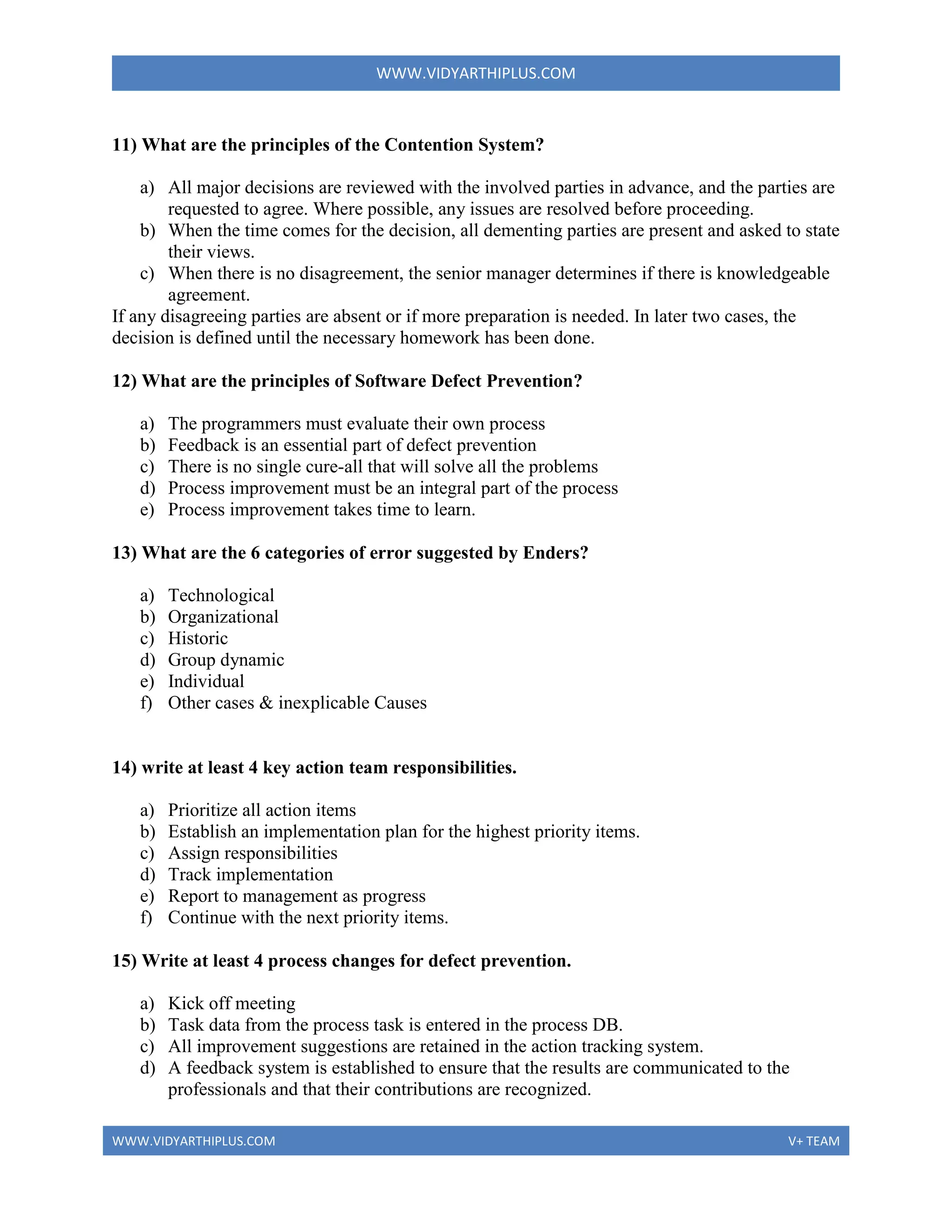 WWW.VIDYARTHIPLUS.COM
WWW.VIDYARTHIPLUS.COM V+ TEAM
11) What are the principles of the Contention System?
a) All major decisions are reviewed with the involved parties in advance, and the parties are
requested to agree. Where possible, any issues are resolved before proceeding.
b) When the time comes for the decision, all dementing parties are present and asked to state
their views.
c) When there is no disagreement, the senior manager determines if there is knowledgeable
agreement.
If any disagreeing parties are absent or if more preparation is needed. In later two cases, the
decision is defined until the necessary homework has been done.
12) What are the principles of Software Defect Prevention?
a) The programmers must evaluate their own process
b) Feedback is an essential part of defect prevention
c) There is no single cure-all that will solve all the problems
d) Process improvement must be an integral part of the process
e) Process improvement takes time to learn.
13) What are the 6 categories of error suggested by Enders?
a) Technological
b) Organizational
c) Historic
d) Group dynamic
e) Individual
f) Other cases & inexplicable Causes
14) write at least 4 key action team responsibilities.
a) Prioritize all action items
b) Establish an implementation plan for the highest priority items.
c) Assign responsibilities
d) Track implementation
e) Report to management as progress
f) Continue with the next priority items.
15) Write at least 4 process changes for defect prevention.
a) Kick off meeting
b) Task data from the process task is entered in the process DB.
c) All improvement suggestions are retained in the action tracking system.
d) A feedback system is established to ensure that the results are communicated to the
professionals and that their contributions are recognized.
 