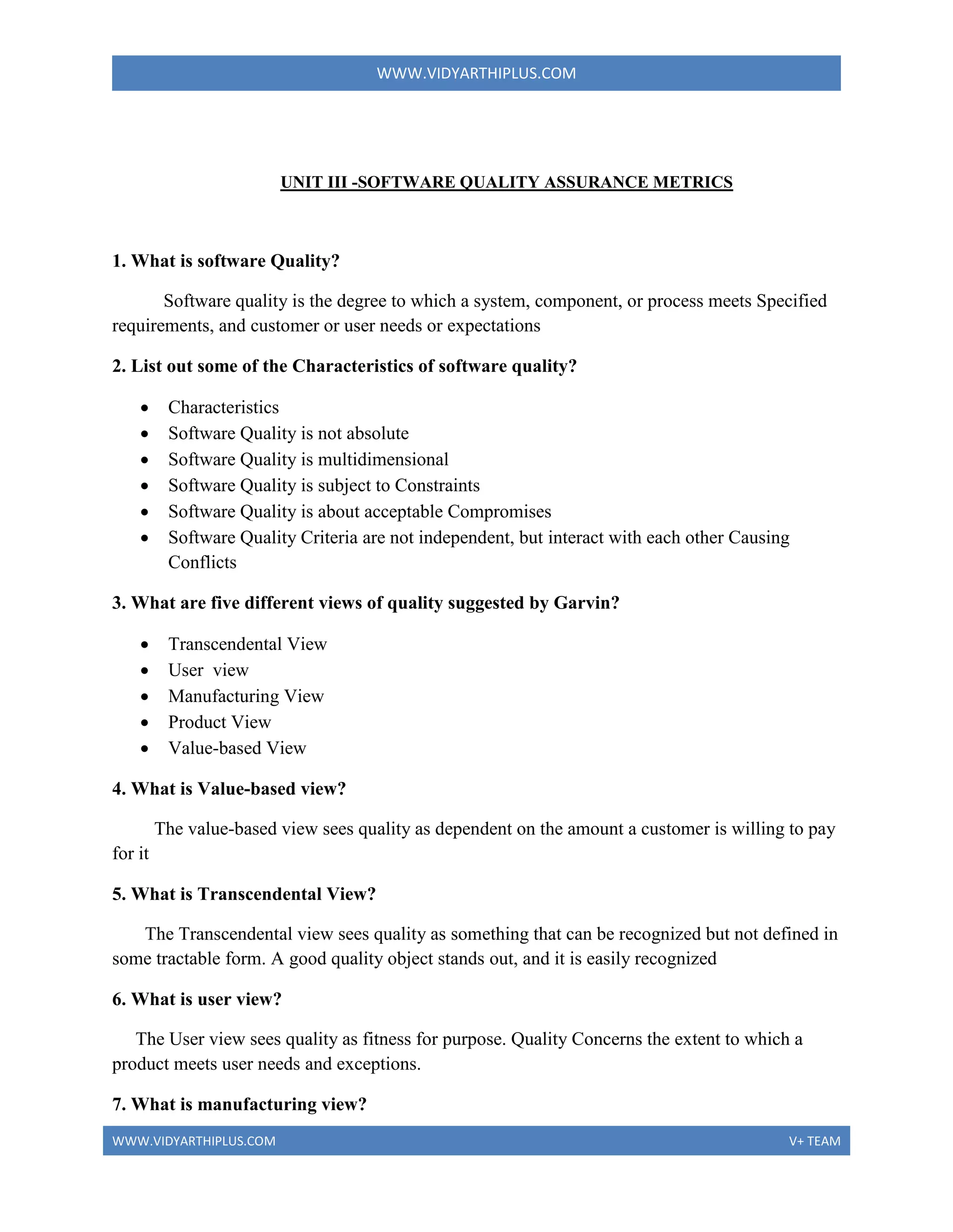 WWW.VIDYARTHIPLUS.COM
WWW.VIDYARTHIPLUS.COM V+ TEAM
UNIT III -SOFTWARE QUALITY ASSURANCE METRICS
1. What is software Quality?
Software quality is the degree to which a system, component, or process meets Specified
requirements, and customer or user needs or expectations
2. List out some of the Characteristics of software quality?
 Characteristics
 Software Quality is not absolute
 Software Quality is multidimensional
 Software Quality is subject to Constraints
 Software Quality is about acceptable Compromises
 Software Quality Criteria are not independent, but interact with each other Causing
Conflicts
3. What are five different views of quality suggested by Garvin?
 Transcendental View
 User view
 Manufacturing View
 Product View
 Value-based View
4. What is Value-based view?
The value-based view sees quality as dependent on the amount a customer is willing to pay
for it
5. What is Transcendental View?
The Transcendental view sees quality as something that can be recognized but not defined in
some tractable form. A good quality object stands out, and it is easily recognized
6. What is user view?
The User view sees quality as fitness for purpose. Quality Concerns the extent to which a
product meets user needs and exceptions.
7. What is manufacturing view?
 