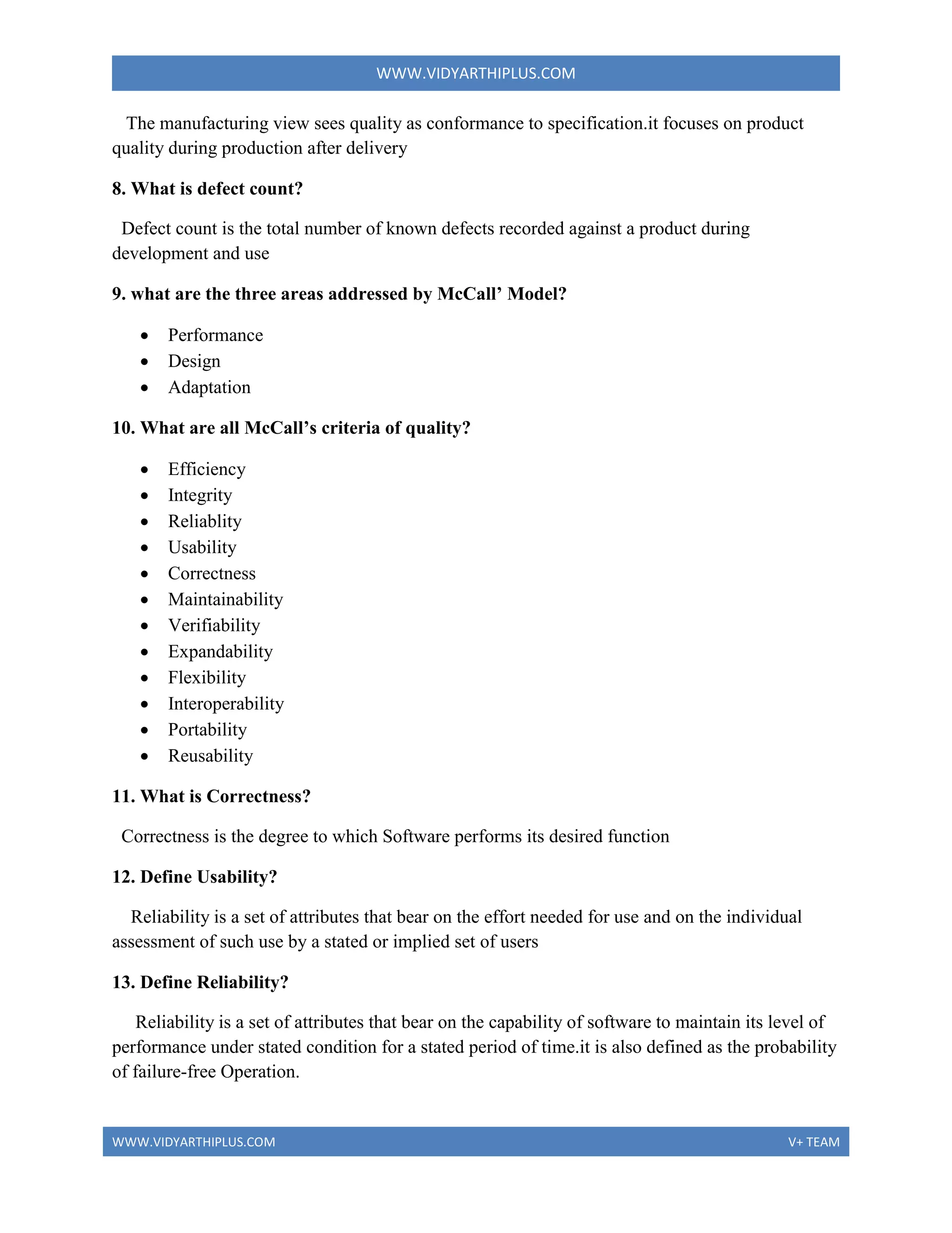 WWW.VIDYARTHIPLUS.COM
WWW.VIDYARTHIPLUS.COM V+ TEAM
The manufacturing view sees quality as conformance to specification.it focuses on product
quality during production after delivery
8. What is defect count?
Defect count is the total number of known defects recorded against a product during
development and use
9. what are the three areas addressed by McCall’ Model?
 Performance
 Design
 Adaptation
10. What are all McCall’s criteria of quality?
 Efficiency
 Integrity
 Reliablity
 Usability
 Correctness
 Maintainability
 Verifiability
 Expandability
 Flexibility
 Interoperability
 Portability
 Reusability
11. What is Correctness?
Correctness is the degree to which Software performs its desired function
12. Define Usability?
Reliability is a set of attributes that bear on the effort needed for use and on the individual
assessment of such use by a stated or implied set of users
13. Define Reliability?
Reliability is a set of attributes that bear on the capability of software to maintain its level of
performance under stated condition for a stated period of time.it is also defined as the probability
of failure-free Operation.
 
