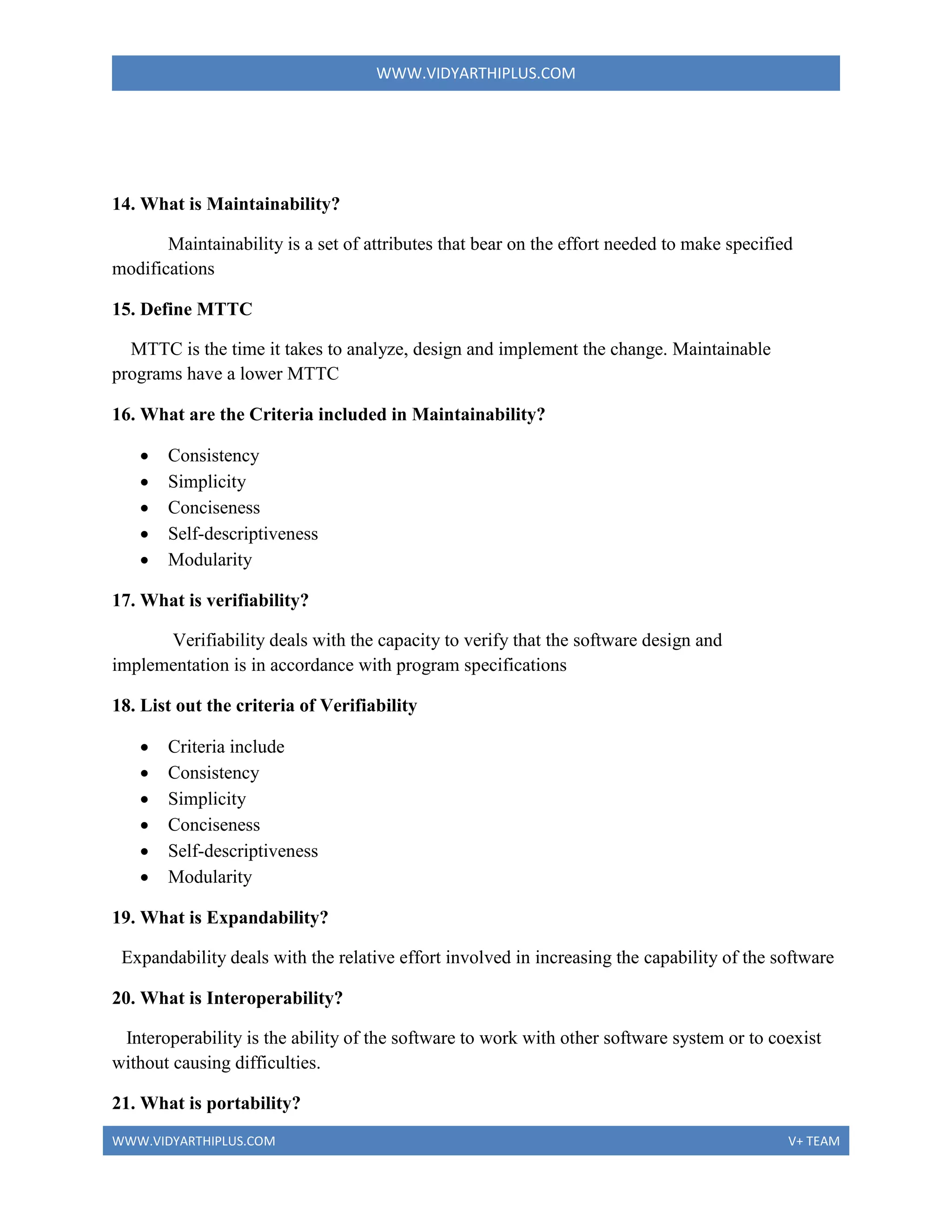 WWW.VIDYARTHIPLUS.COM
WWW.VIDYARTHIPLUS.COM V+ TEAM
14. What is Maintainability?
Maintainability is a set of attributes that bear on the effort needed to make specified
modifications
15. Define MTTC
MTTC is the time it takes to analyze, design and implement the change. Maintainable
programs have a lower MTTC
16. What are the Criteria included in Maintainability?
 Consistency
 Simplicity
 Conciseness
 Self-descriptiveness
 Modularity
17. What is verifiability?
Verifiability deals with the capacity to verify that the software design and
implementation is in accordance with program specifications
18. List out the criteria of Verifiability
 Criteria include
 Consistency
 Simplicity
 Conciseness
 Self-descriptiveness
 Modularity
19. What is Expandability?
Expandability deals with the relative effort involved in increasing the capability of the software
20. What is Interoperability?
Interoperability is the ability of the software to work with other software system or to coexist
without causing difficulties.
21. What is portability?
 