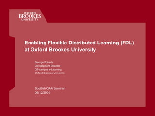 Enabling Flexible Distributed Learning (FDL)  at Oxford Brookes University George Roberts Development Director Off-campus e-Learning Oxford Brookes University Scottish QAA Seminar 06/12/2004 