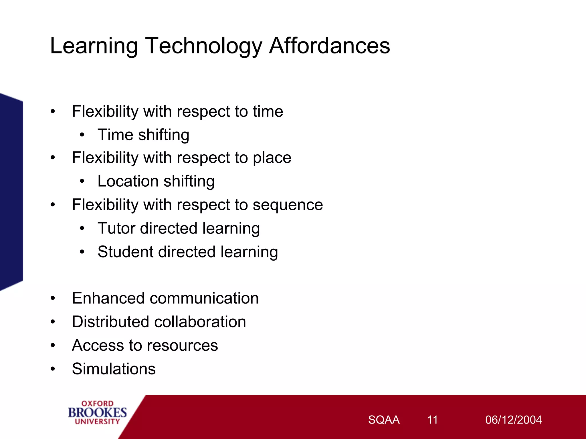 Learning Technology Affordances

•  Flexibility with respect to time
    •  Time shifting
•  Flexibility with respect to place
    •  Location shifting
•  Flexibility with respect to sequence
    •  Tutor directed learning
    •  Student directed learning

•    Enhanced communication
•    Distributed collaboration
•    Access to resources
•    Simulations


                                          SQAA   11   06/12/2004
 