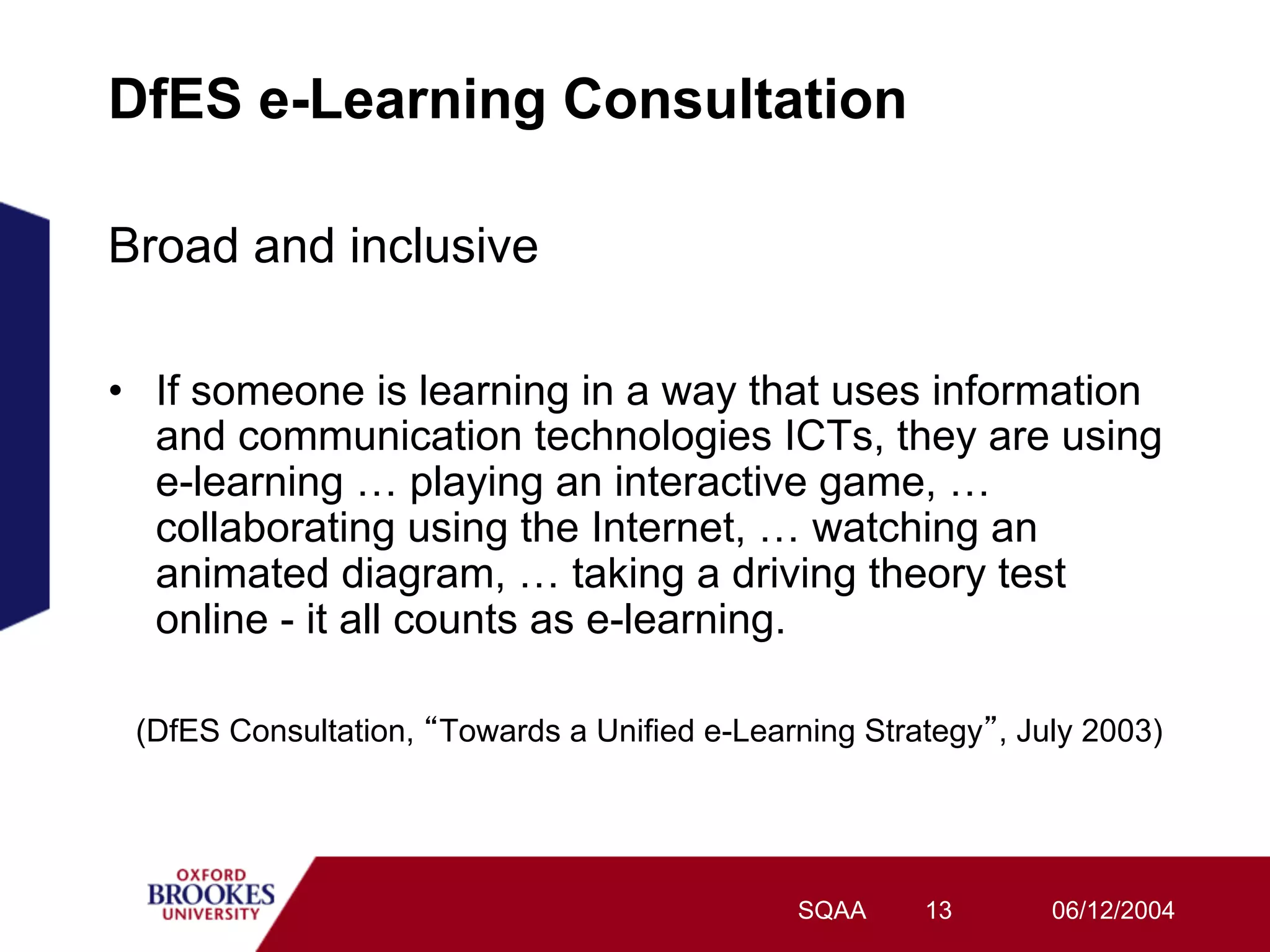 DfES e-Learning Consultation

Broad and inclusive

•  If someone is learning in a way that uses information
   and communication technologies ICTs, they are using
   e-learning … playing an interactive game, …
   collaborating using the Internet, … watching an
   animated diagram, … taking a driving theory test
   online - it all counts as e-learning.

 (DfES Consultation, Towards a Unified e-Learning Strategy , July 2003)




                                              SQAA    13       06/12/2004
 
