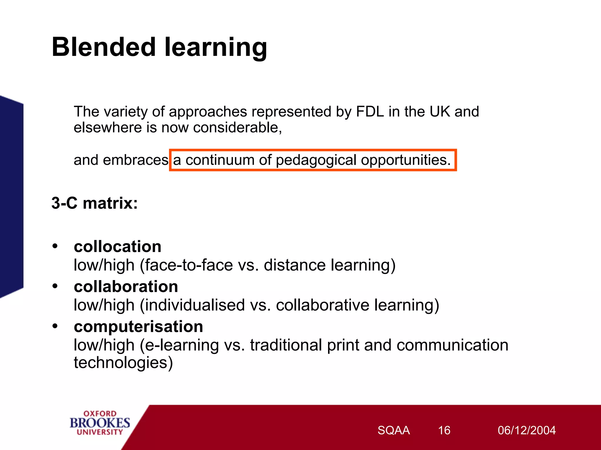 Blended learning

   The variety of approaches represented by FDL in the UK and
   elsewhere is now considerable,

   and embraces a continuum of pedagogical opportunities.

3-C matrix:

•  collocation
   low/high (face-to-face vs. distance learning)
•  collaboration
   low/high (individualised vs. collaborative learning)
•  computerisation
   low/high (e-learning vs. traditional print and communication
   technologies)


                                              SQAA     16       06/12/2004
 
