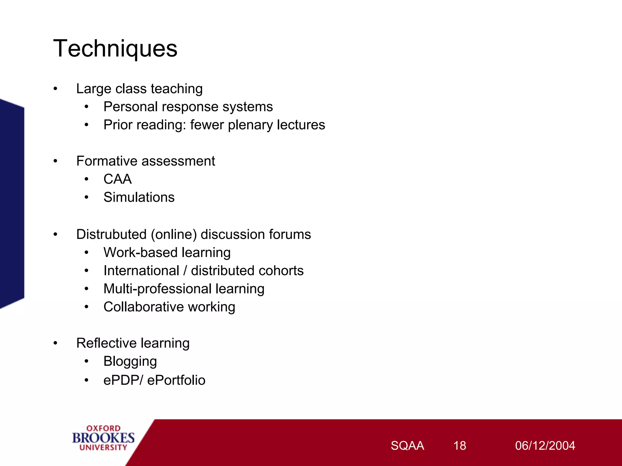 Techniques
•    Large class teaching
      •  Personal response systems
      •  Prior reading: fewer plenary lectures

•    Formative assessment
      •  CAA
      •  Simulations

•    Distrubuted (online) discussion forums
      •  Work-based learning
      •  International / distributed cohorts
      •  Multi-professional learning
      •  Collaborative working

•    Reflective learning
      •  Blogging
      •  ePDP/ ePortfolio



                                                 SQAA   18   06/12/2004
 
