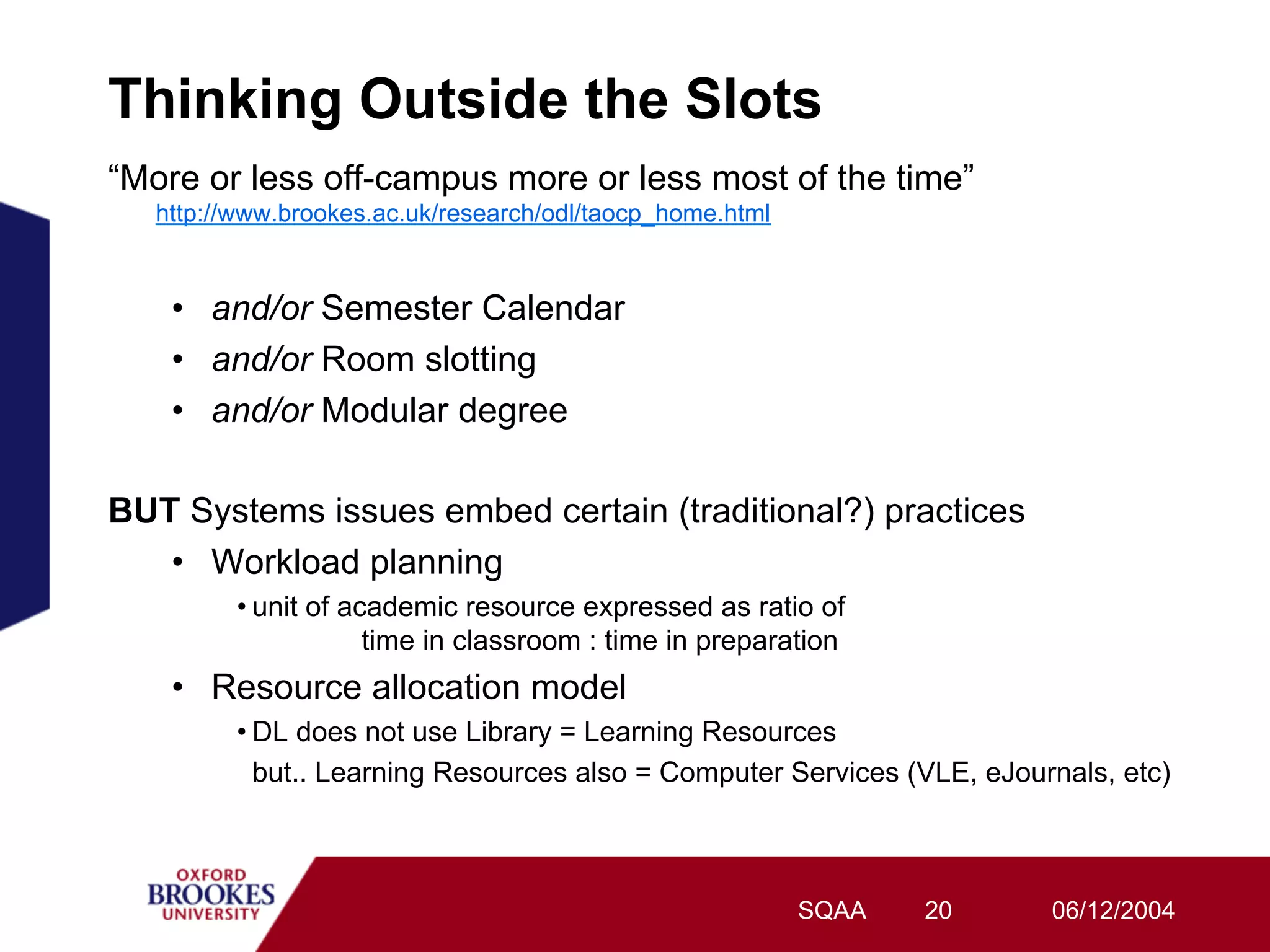 Thinking Outside the Slots
“More or less off-campus more or less most of the time”
   http://www.brookes.ac.uk/research/odl/taocp_home.html


    •  and/or Semester Calendar
    •  and/or Room slotting
    •  and/or Modular degree

BUT Systems issues embed certain (traditional?) practices
   •  Workload planning
         • unit of academic resource expressed as ratio of
                     time in classroom : time in preparation
    •  Resource allocation model
         • DL does not use Library = Learning Resources
           but.. Learning Resources also = Computer Services (VLE, eJournals, etc)



                                                           SQAA   20    06/12/2004
 