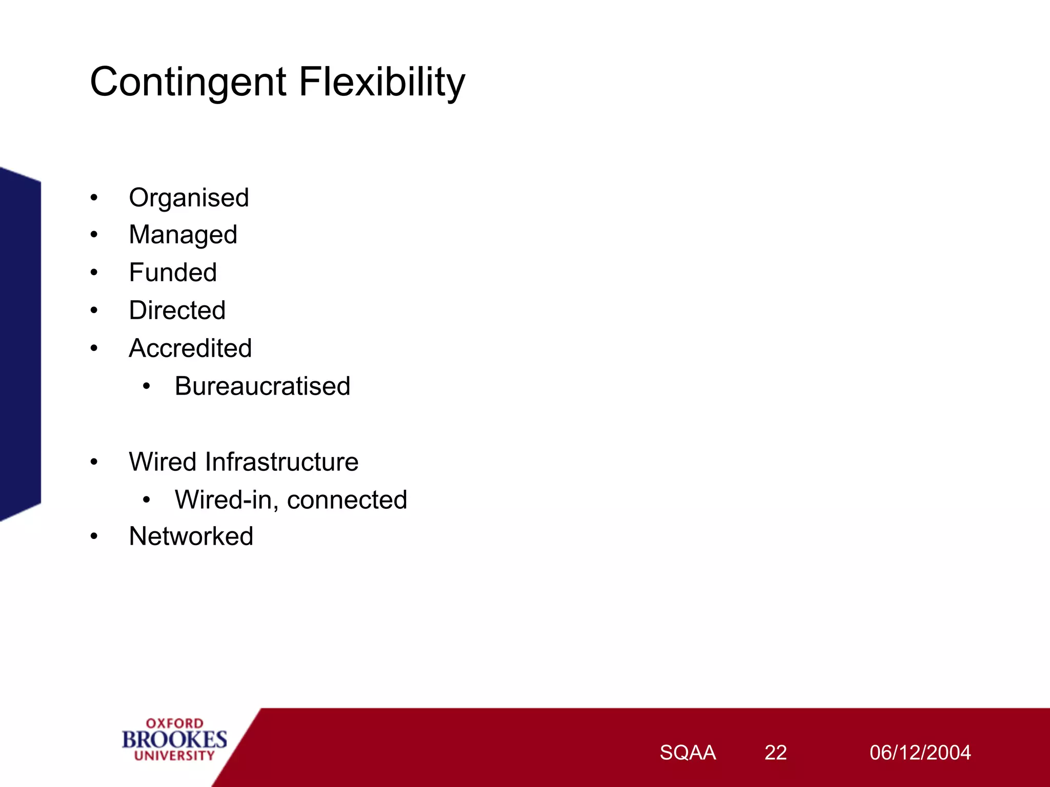 Contingent Flexibility

•    Organised
•    Managed
•    Funded
•    Directed
•    Accredited
      •  Bureaucratised

•    Wired Infrastructure
      •  Wired-in, connected
•    Networked




                               SQAA   22   06/12/2004
 