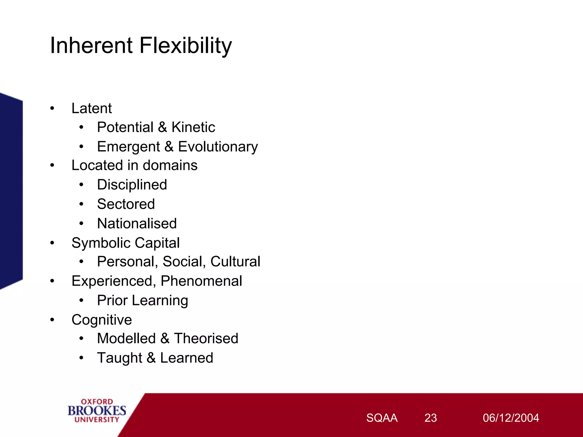 Inherent Flexibility

•    Latent
      •  Potential & Kinetic
      •  Emergent & Evolutionary
•    Located in domains
      •  Disciplined
      •  Sectored
      •  Nationalised
•    Symbolic Capital
      •  Personal, Social, Cultural
•    Experienced, Phenomenal
      •  Prior Learning
•    Cognitive
      •  Modelled & Theorised
      •  Taught & Learned



                                      SQAA   23   06/12/2004
 