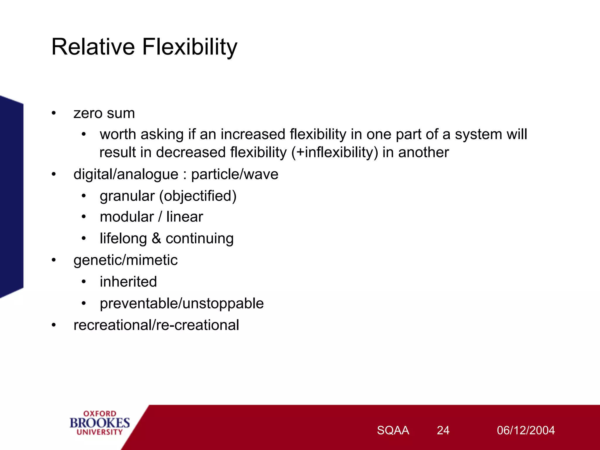 Relative Flexibility

•    zero sum
      •  worth asking if an increased flexibility in one part of a system will
          result in decreased flexibility (+inflexibility) in another
•    digital/analogue : particle/wave
      •  granular (objectified)
      •  modular / linear
      •  lifelong & continuing
•    genetic/mimetic
      •  inherited
      •  preventable/unstoppable
•    recreational/re-creational




                                                     SQAA      24        06/12/2004
 