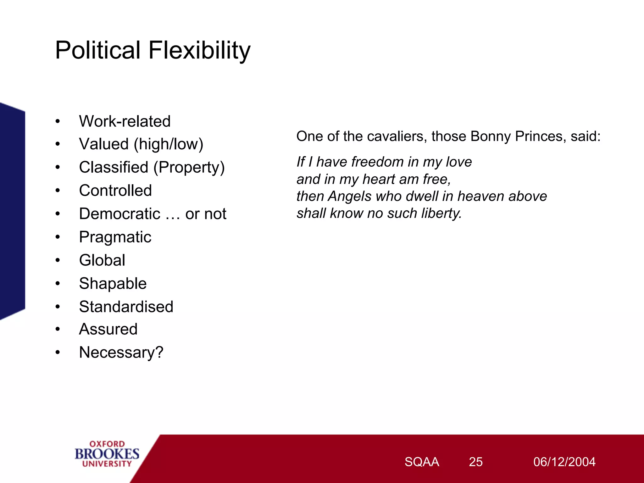 Political Flexibility

•    Work-related
                             One of the cavaliers, those Bonny Princes, said:
•    Valued (high/low)
•    Classified (Property)   If I have freedom in my love
                             and in my heart am free,
•    Controlled              then Angels who dwell in heaven above
•    Democratic … or not     shall know no such liberty.
•    Pragmatic
•    Global
•    Shapable
•    Standardised
•    Assured
•    Necessary?




                                              SQAA      25        06/12/2004
 